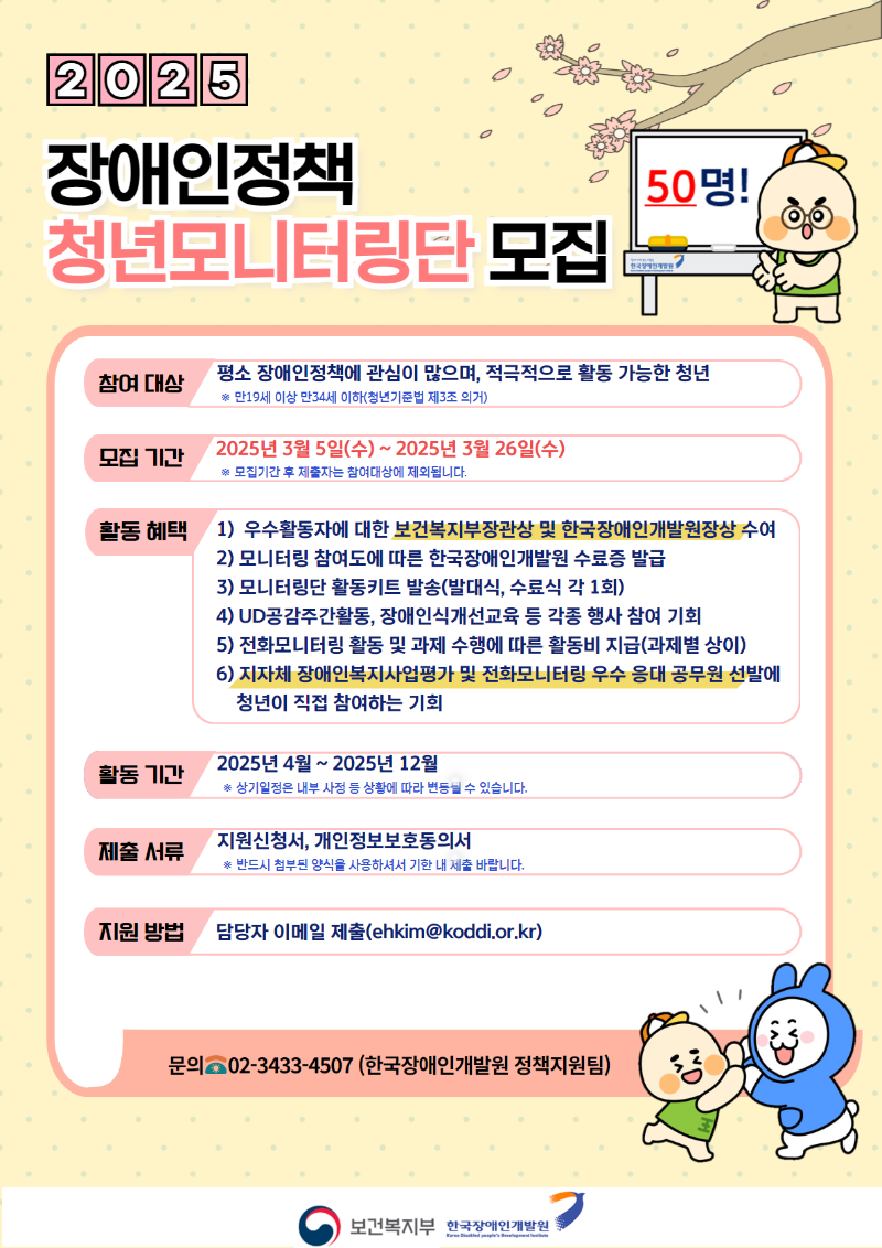 청년모니터링단 모집참여 대상평소 장애인정책에 관심이 많으며, 적극적으로 활동 가능한 청년만19세 이상 만34세 이하(청년기준법 제3조 의거)모집 기간2025년 3월 5일(수)~ 2025년 3월 26일(수)* 모집기간 후 제출자는 참여대상에 제외됩니다.활동 혜택 1) 우수활동자에 대한 보건복지부장관상 및 한국장애인개발원장상 수여2) 모니터링 참여도에 따른 한국장애인개발원 수료증 발급3) 모니터링단 활동키트 발송(발대식, 수료식 각 1회)4) UD공감주간활동, 장애인식개선교육 등 각종 행사 참여 기회5) 전화모니터링 활동 및 과제 수행에 따른 활동비 지급(과제별 상이)6) 지자체 장애인복지사업평가 및 전화모니터링 우수 응대 공무원 선발에청년이 직접 참여하는 기회활동 기간2025년 4월 ~2025년 12월# 상기일정은 내부 사정 등 상황에 따라 변등닐 수 있습니다.제출 서류지원신청서, 개인정보보호동의서반드시 첨부된 양식을 사용하셔서 기한 내 제출 바랍니다.지원 방법담당자 이메일 제출(ehkim@koddi.or.kr)문의 02-3433-4507 (한국장애인개발원 정책지원팀)보건복지부 한국장애인개발원